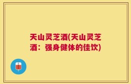天山灵芝酒(天山灵芝酒：强身健体的佳饮)