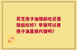 灵芝孢子油饭前吃还是饭后吃好？早饭可以用孢子油直接代替吗？