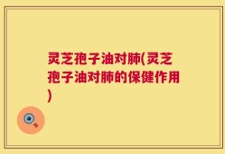灵芝孢子油对肺(灵芝孢子油对肺的保健作用)