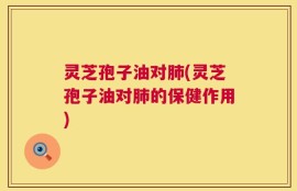 灵芝孢子油对肺(灵芝孢子油对肺的保健作用)