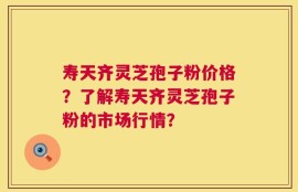 寿天齐灵芝孢子粉价格？了解寿天齐灵芝孢子粉的市场行情？