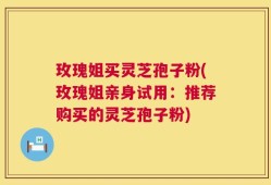 玫瑰姐买灵芝孢子粉(玫瑰姐亲身试用：推荐购买的灵芝孢子粉)