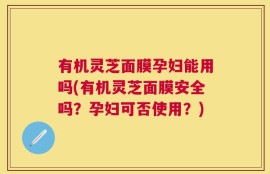 有机灵芝面膜孕妇能用吗(有机灵芝面膜安全吗？孕妇可否使用？)