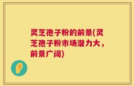 灵芝孢子粉的前景(灵芝孢子粉市场潜力大，前景广阔)