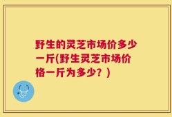 野生的灵芝市场价多少一斤(野生灵芝市场价格一斤为多少？)