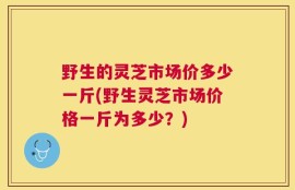 野生的灵芝市场价多少一斤(野生灵芝市场价格一斤为多少？)
