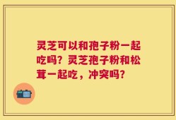 灵芝可以和孢子粉一起吃吗？灵芝孢子粉和松茸一起吃，冲突吗？