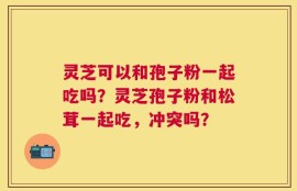 灵芝可以和孢子粉一起吃吗？灵芝孢子粉和松茸一起吃，冲突吗？