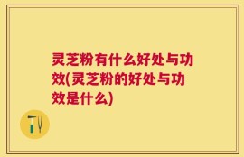 灵芝粉有什么好处与功效(灵芝粉的好处与功效是什么)