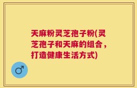 天麻粉灵芝孢子粉(灵芝孢子和天麻的组合，打造健康生活方式)