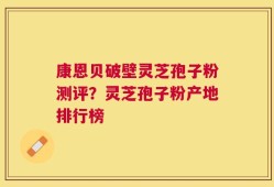 康恩贝破壁灵芝孢子粉测评？灵芝孢子粉产地排行榜