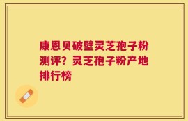 康恩贝破壁灵芝孢子粉测评？灵芝孢子粉产地排行榜