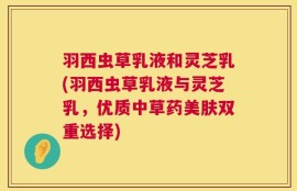 羽西虫草乳液和灵芝乳(羽西虫草乳液与灵芝乳，优质中草药美肤双重选择)