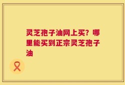 灵芝孢子油网上买？哪里能买到正宗灵芝孢子油
