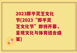 2023郎平灵芝文化节(2023“郎平灵芝文化节”即将开幕，呈现文化与体育结合盛宴)