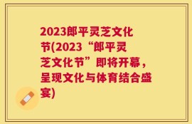 2023郎平灵芝文化节(2023“郎平灵芝文化节”即将开幕，呈现文化与体育结合盛宴)