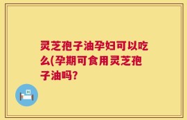 灵芝孢子油孕妇可以吃么(孕期可食用灵芝孢子油吗？