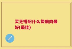 灵芝搭配什么煲瘦肉最好(最佳)