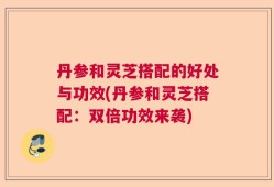 丹参和灵芝搭配的好处与功效(丹参和灵芝搭配：双倍功效来袭)