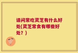请问常吃灵芝有什么好处(灵芝常食有哪些好处？)
