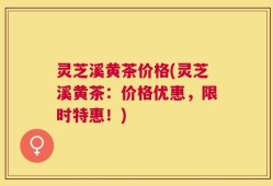灵芝溪黄茶价格(灵芝溪黄茶：价格优惠，限时特惠！)