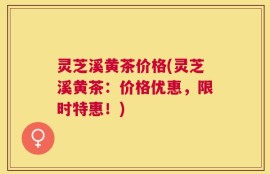 灵芝溪黄茶价格(灵芝溪黄茶：价格优惠，限时特惠！)