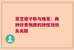 灵芝孢子粉与槐耳：两种珍贵物质的特性功效及关联
