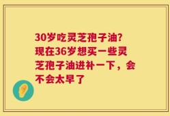 30岁吃灵芝孢子油？现在36岁想买一些灵芝孢子油进补一下，会不会太早了