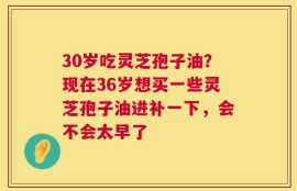 30岁吃灵芝孢子油？现在36岁想买一些灵芝孢子油进补一下，会不会太早了