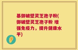基御破壁灵芝孢子粉(御破壁灵芝孢子粉 增强免疫力，提升健康水平)