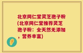 北京同仁堂灵芝孢子粉(北京同仁堂推荐灵芝孢子粉：全天然无添加，营养丰富)