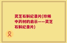 灵芝石斛纪录片(珍稀中药材的启示——灵芝石斛纪录片)