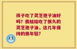 孩子吃了灵芝孢子油好吗？我姑姑吃了很久的灵芝孢子油，这几年保持的很年轻？