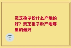 灵芝孢子粉什么产地的好？灵芝孢子粉产地哪里的最好