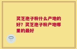 灵芝孢子粉什么产地的好？灵芝孢子粉产地哪里的最好