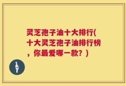灵芝孢子油十大排行(十大灵芝孢子油排行榜，你最爱哪一款？)