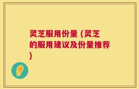灵芝服用份量 (灵芝的服用建议及份量推荐)