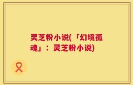 灵芝粉小说(「幻境孤魂」：灵芝粉小说)
