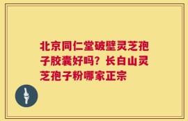 北京同仁堂破壁灵芝孢子胶囊好吗？长白山灵芝孢子粉哪家正宗