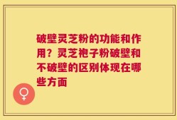 破壁灵芝粉的功能和作用？灵芝袍子粉破壁和不破壁的区别体现在哪些方面