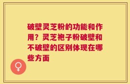 破壁灵芝粉的功能和作用？灵芝袍子粉破壁和不破壁的区别体现在哪些方面