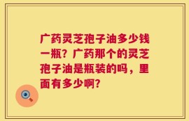 广药灵芝孢子油多少钱一瓶？广药那个的灵芝孢子油是瓶装的吗，里面有多少啊？