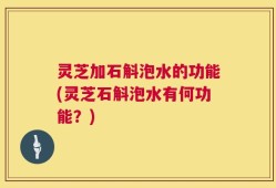 灵芝加石斛泡水的功能(灵芝石斛泡水有何功能？)