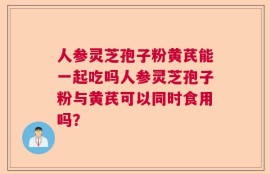 人参灵芝孢子粉黄芪能一起吃吗人参灵芝孢子粉与黄芪可以同时食用吗？