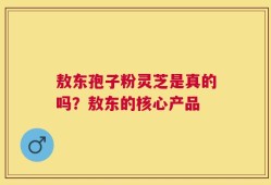 敖东孢子粉灵芝是真的吗？敖东的核心产品