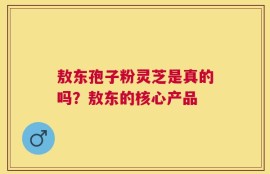 敖东孢子粉灵芝是真的吗？敖东的核心产品