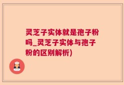 灵芝子实体就是孢子粉吗_灵芝子实体与孢子粉的区别解析)