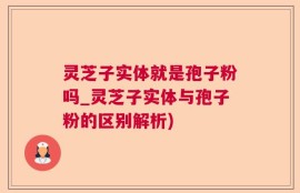 灵芝子实体就是孢子粉吗_灵芝子实体与孢子粉的区别解析)