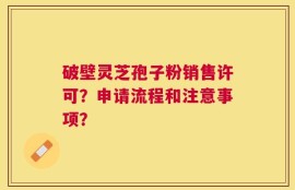 破壁灵芝孢子粉销售许可？申请流程和注意事项？