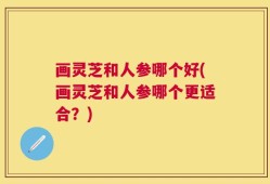 画灵芝和人参哪个好(画灵芝和人参哪个更适合？)